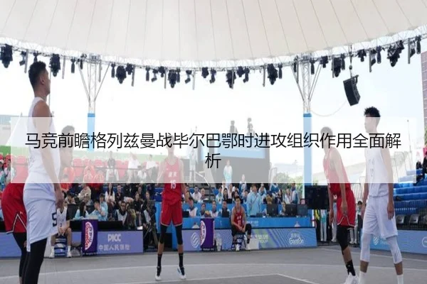 马竞前瞻格列兹曼战毕尔巴鄂时进攻组织作用全面解析