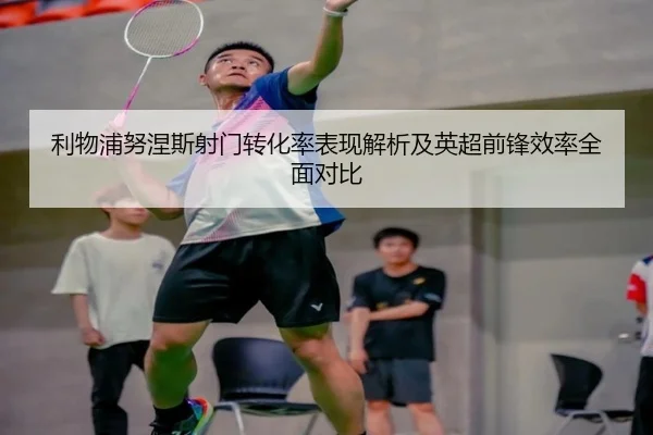 利物浦努涅斯射门转化率表现解析及英超前锋效率全面对比