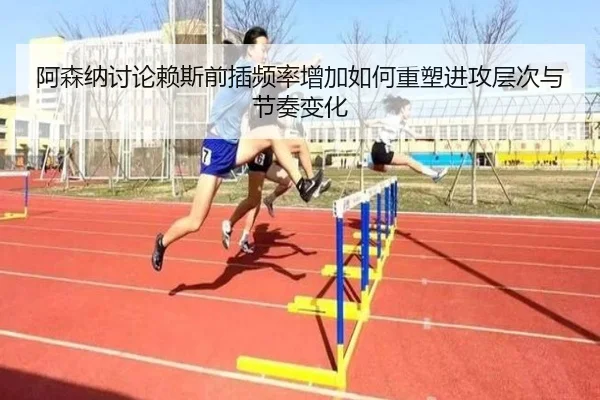 阿森纳讨论赖斯前插频率增加如何重塑进攻层次与节奏变化