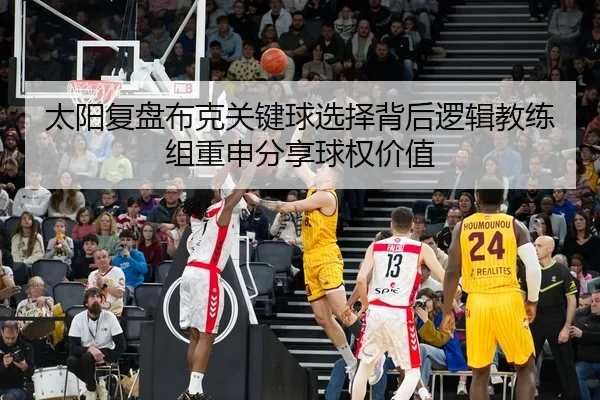 太阳复盘布克关键球选择背后逻辑教练组重申分享球权价值